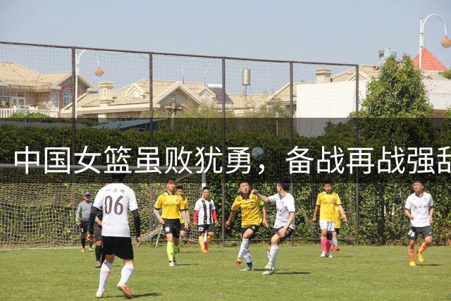 中国女篮虽败犹勇，备战再战强敌